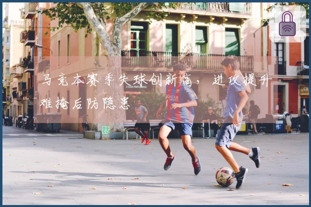 马竞本赛季失球创新高，进攻提升难掩后防隐患